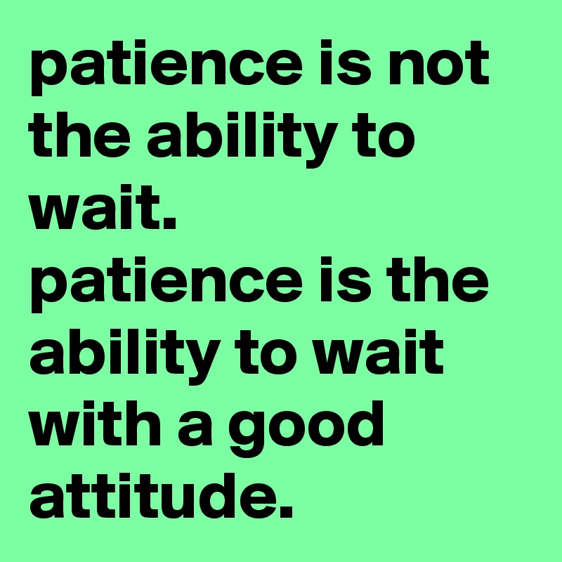 patience is not the ability to wait. 
patience is the ability to wait with a good attitude.