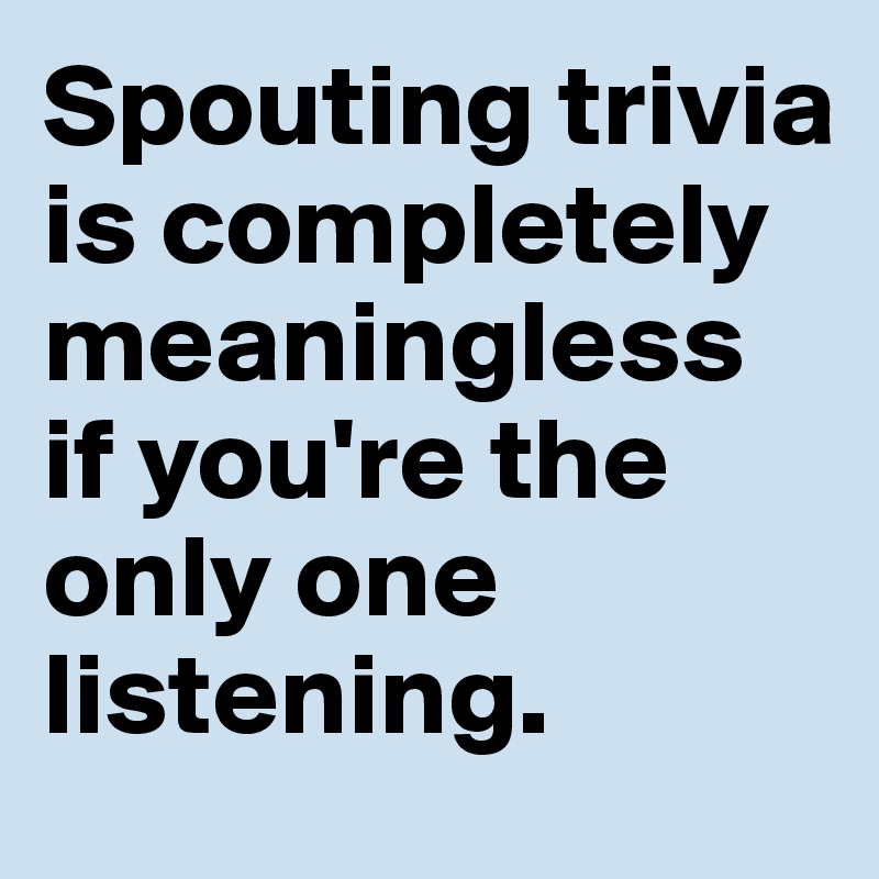 Spouting trivia is completely meaningless if you're the only one listening.