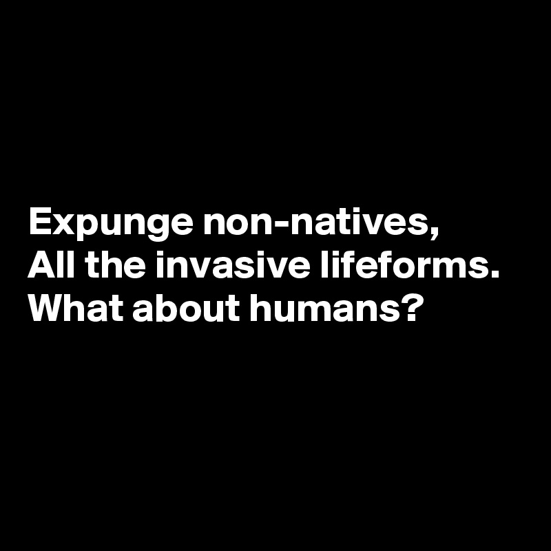 



Expunge non-natives, 
All the invasive lifeforms. 
What about humans? 



