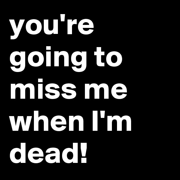 you're going to miss me when I'm dead!