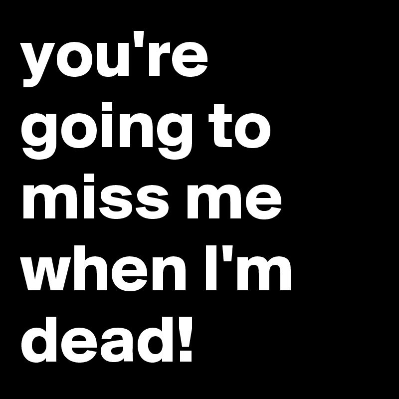 you're going to miss me when I'm dead!