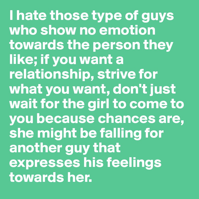 I hate those type of guys who show no emotion towards the person they like; if you want a relationship, strive for what you want, don't just wait for the girl to come to you because chances are, she might be falling for another guy that expresses his feelings towards her. 