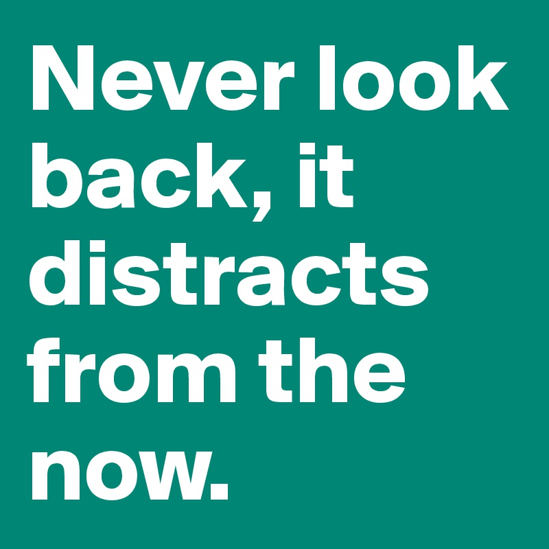 Never look back, it distracts from the now.