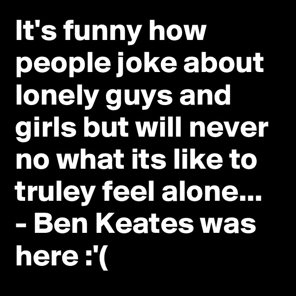 It's funny how people joke about lonely guys and girls but will never no what its like to truley feel alone... - Ben Keates was here :'(