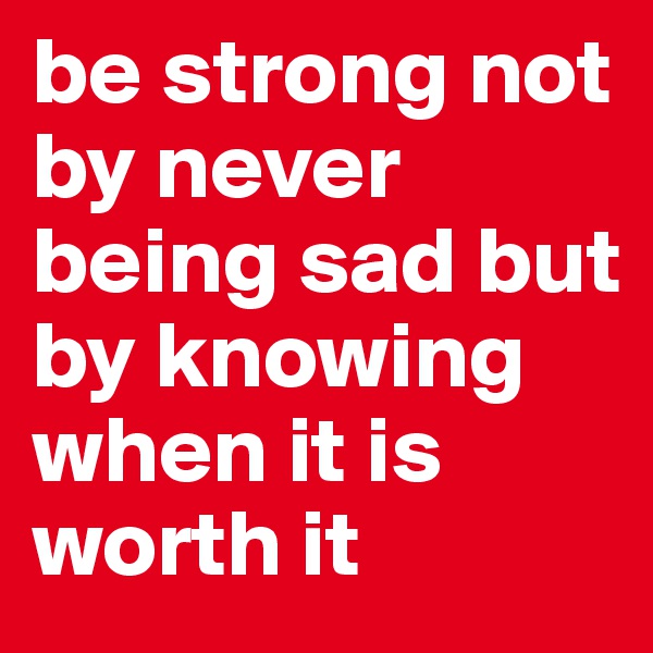 be strong not by never being sad but by knowing when it is worth it