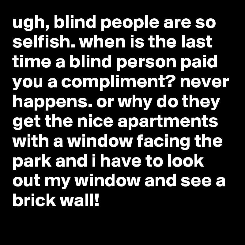 ugh, blind people are so selfish. when is the last time a blind person paid you a compliment? never happens. or why do they get the nice apartments with a window facing the park and i have to look out my window and see a brick wall!