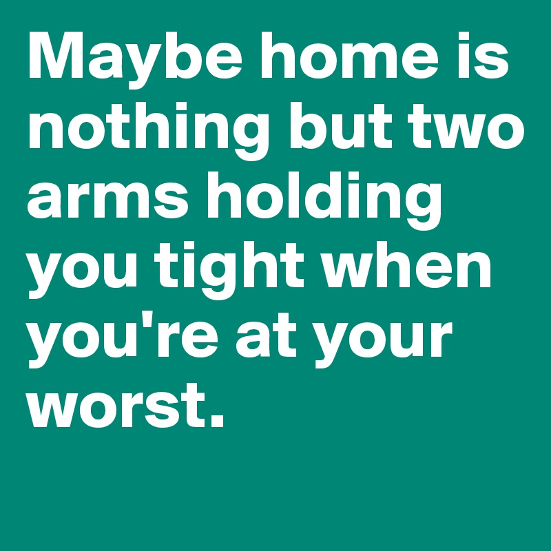 Maybe home is nothing but two arms holding you tight when you're at your worst. 