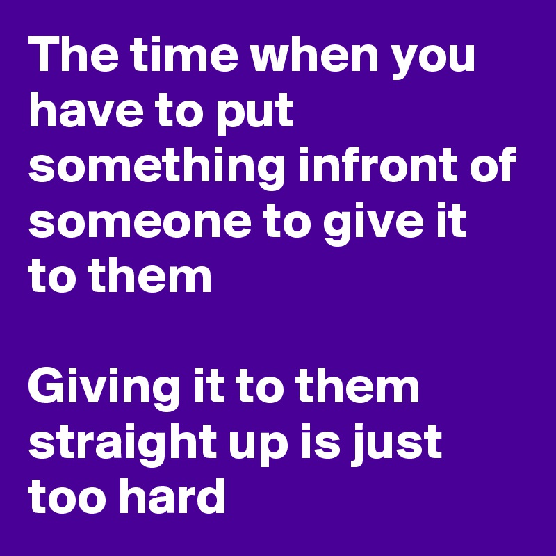 The time when you have to put something infront of someone to give it to them

Giving it to them straight up is just too hard