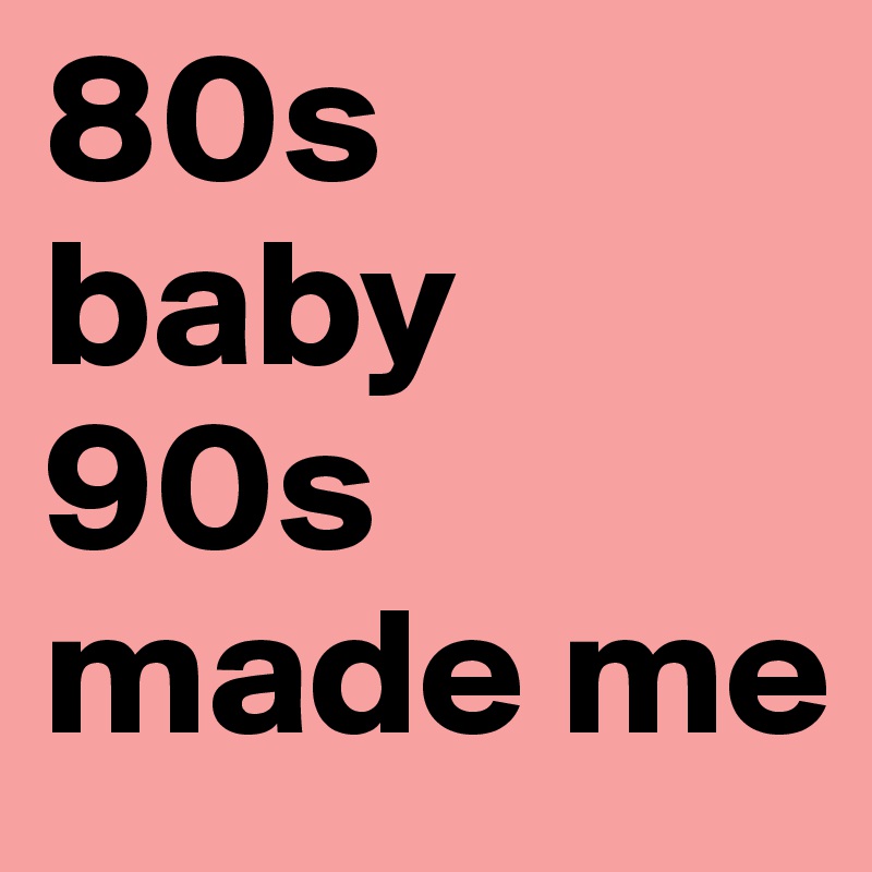80s baby 
90s made me
