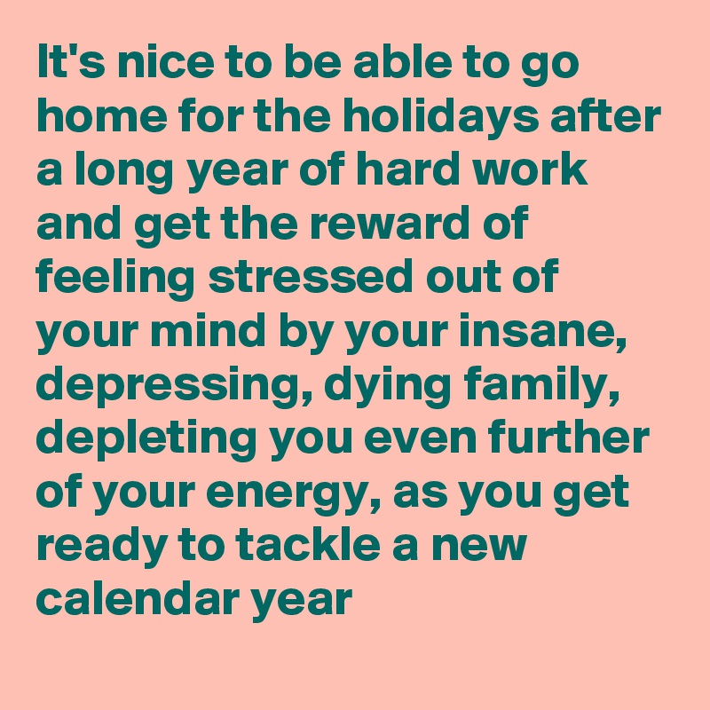 It's nice to be able to go home for the holidays after a long year of hard work and get the reward of feeling stressed out of your mind by your insane, depressing, dying family, depleting you even further of your energy, as you get ready to tackle a new calendar year