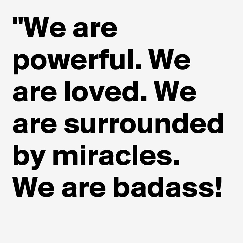 "We are powerful. We are loved. We are surrounded by miracles. We are badass!