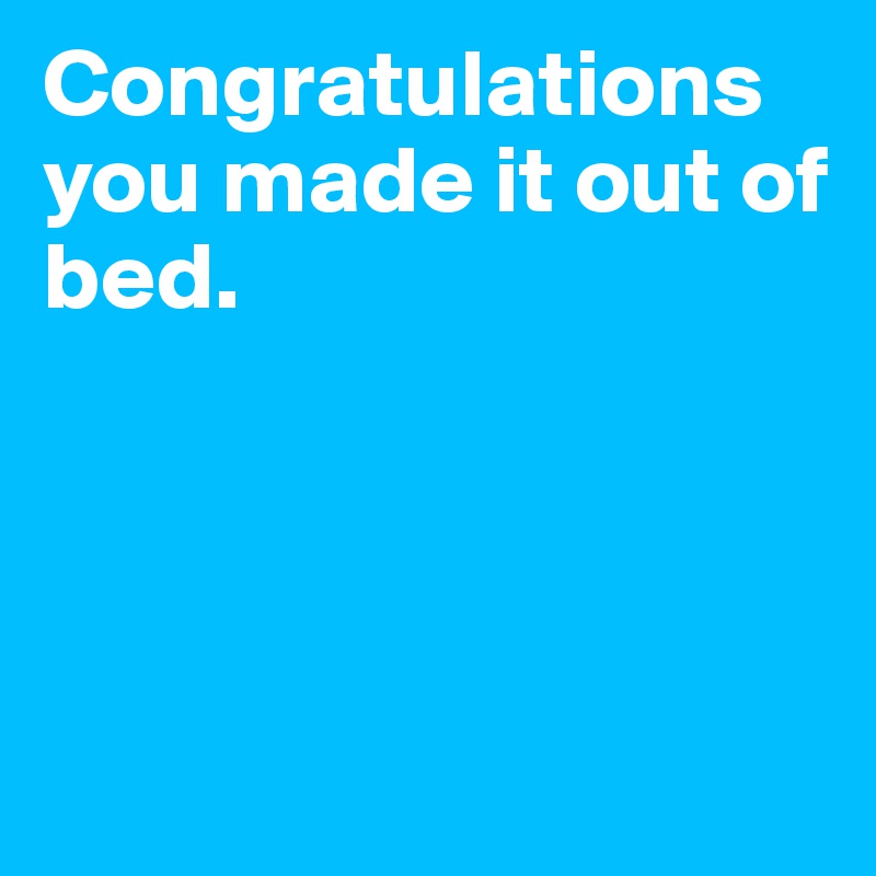 Congratulations you made it out of bed.      




