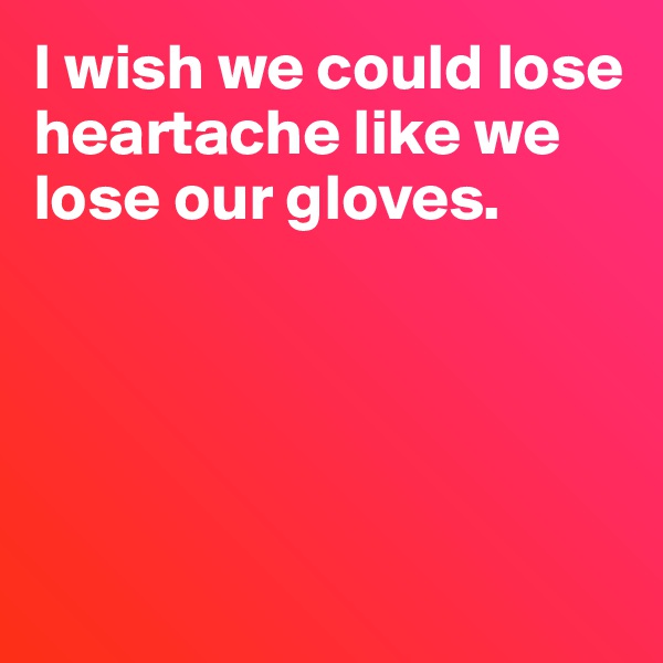I wish we could lose heartache like we lose our gloves.





