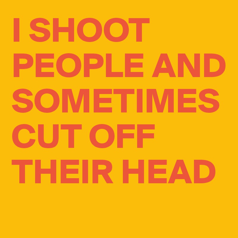 I SHOOT PEOPLE AND SOMETIMES CUT OFF THEIR HEAD