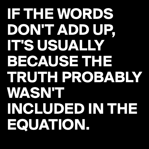 IF THE WORDS DON'T ADD UP,
IT'S USUALLY BECAUSE THE TRUTH PROBABLY WASN'T INCLUDED IN THE EQUATION.