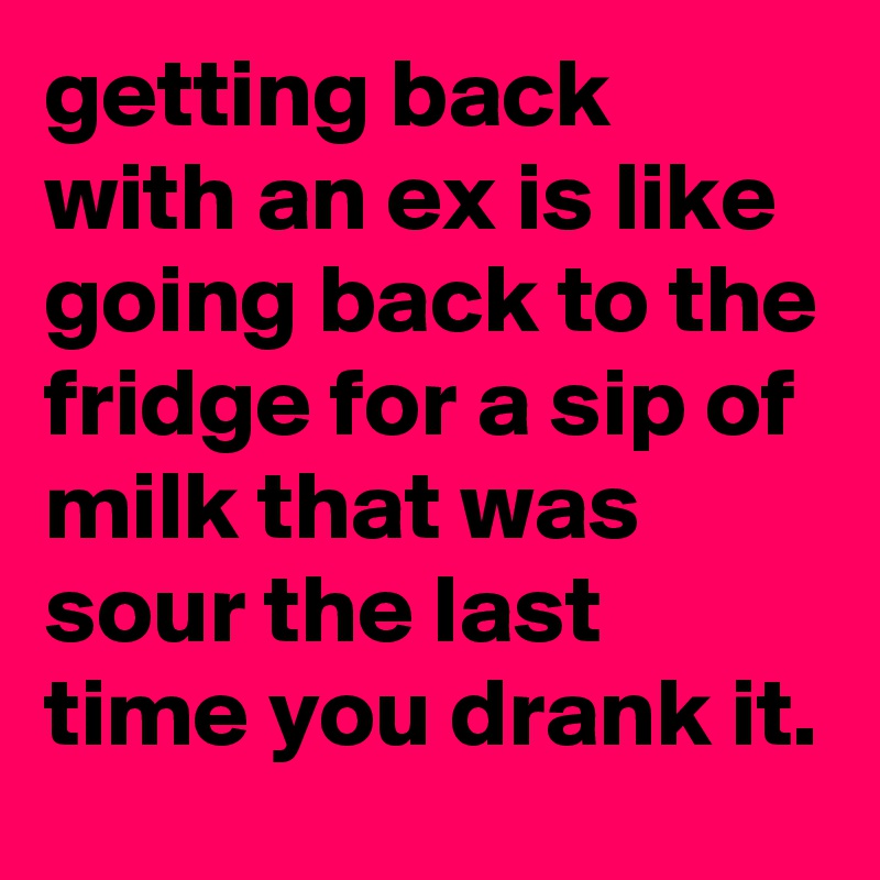 getting back with an ex is like going back to the fridge for a sip of milk that was sour the last time you drank it.