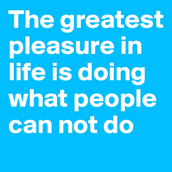 The greatest pleasure in life is doing what people can not do