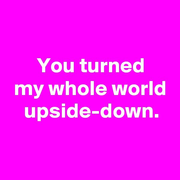 

 You turned
 my whole world
  upside-down.

