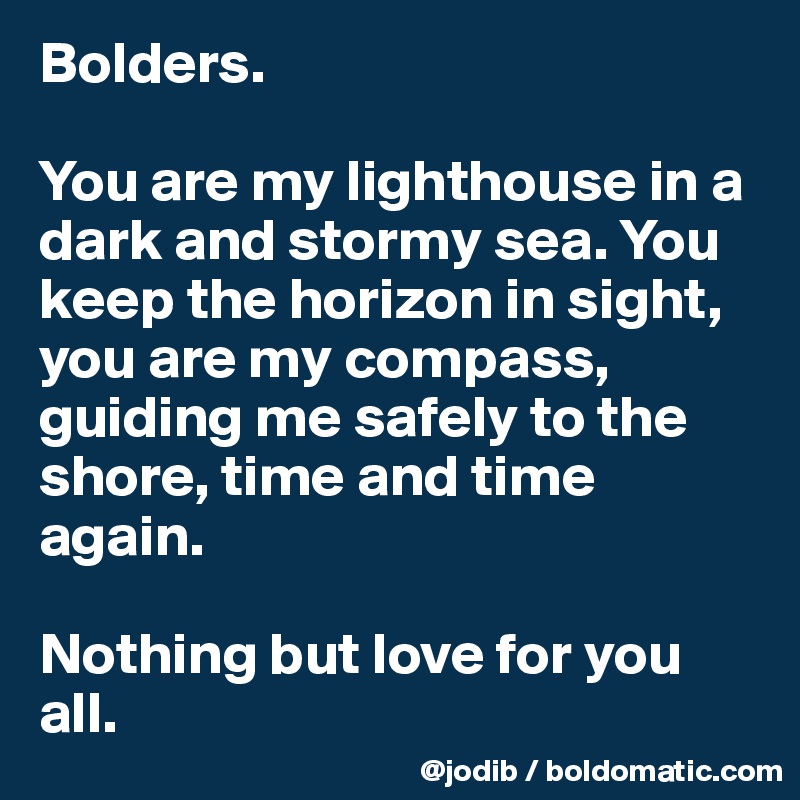 Bolders.

You are my lighthouse in a dark and stormy sea. You keep the horizon in sight, you are my compass, guiding me safely to the shore, time and time again. 

Nothing but love for you all. 