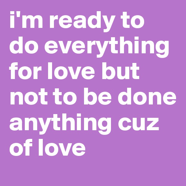 i'm ready to do everything for love but not to be done anything cuz of love