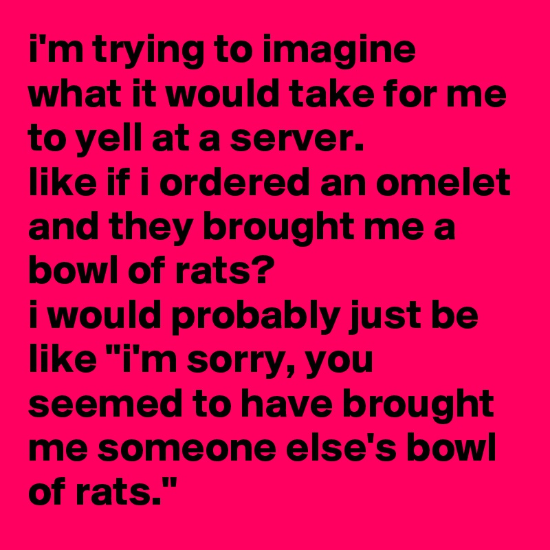 i'm trying to imagine what it would take for me to yell at a server. 
like if i ordered an omelet and they brought me a bowl of rats? 
i would probably just be like "i'm sorry, you seemed to have brought me someone else's bowl of rats."