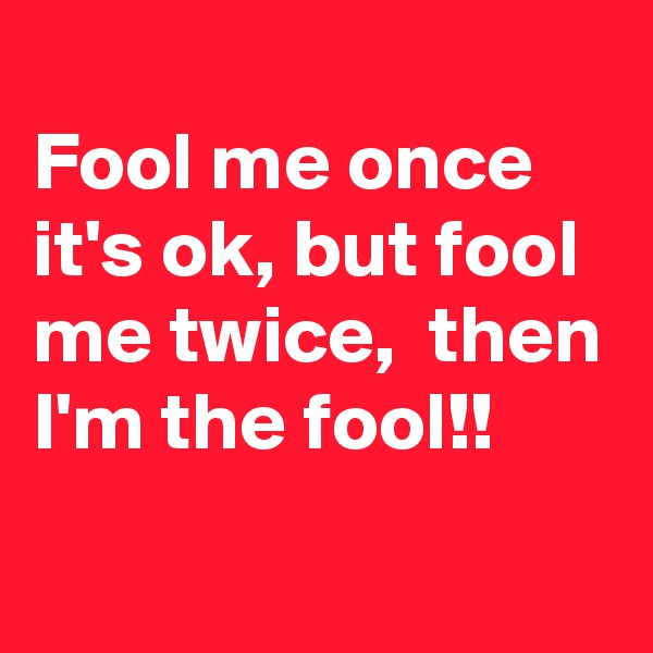 
Fool me once it's ok, but fool me twice,  then I'm the fool!!
