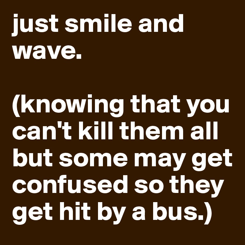 just smile and wave.

(knowing that you can't kill them all but some may get confused so they get hit by a bus.)