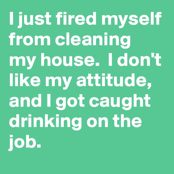 I just fired myself from cleaning my house.  I don't like my attitude, and I got caught drinking on the job.