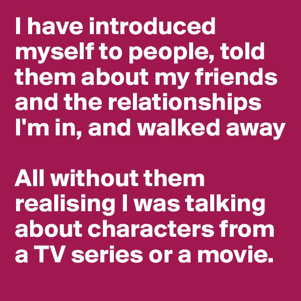 I have introduced myself to people, told them about my friends and the relationships I'm in, and walked away

All without them realising I was talking about characters from a TV series or a movie.