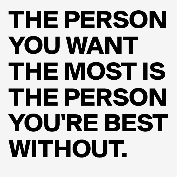 THE PERSON YOU WANT THE MOST IS THE PERSON YOU'RE BEST WITHOUT.