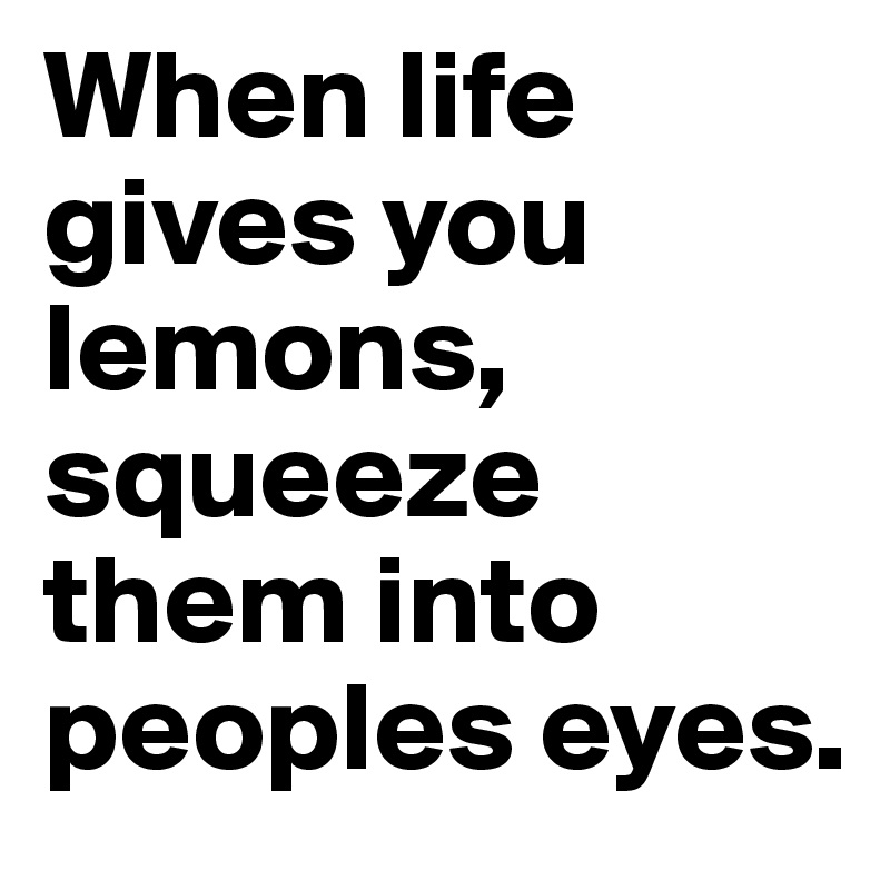 When life gives you lemons, squeeze them into peoples eyes.
