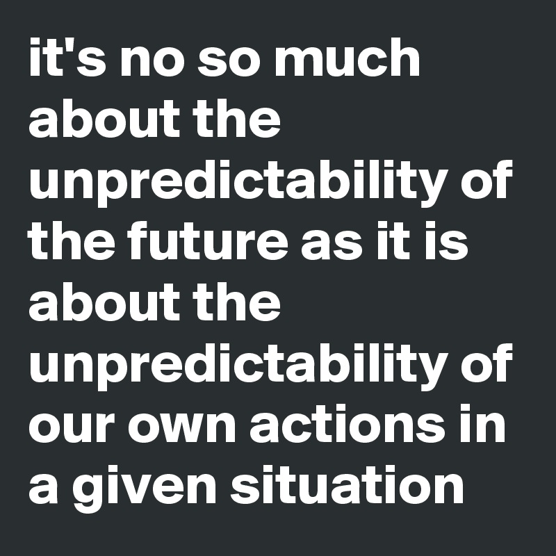 it's no so much about the unpredictability of the future as it is about the unpredictability of our own actions in a given situation