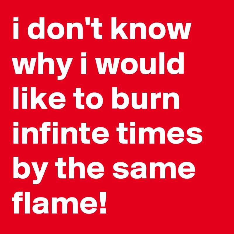 i don't know why i would like to burn infinte times by the same flame!