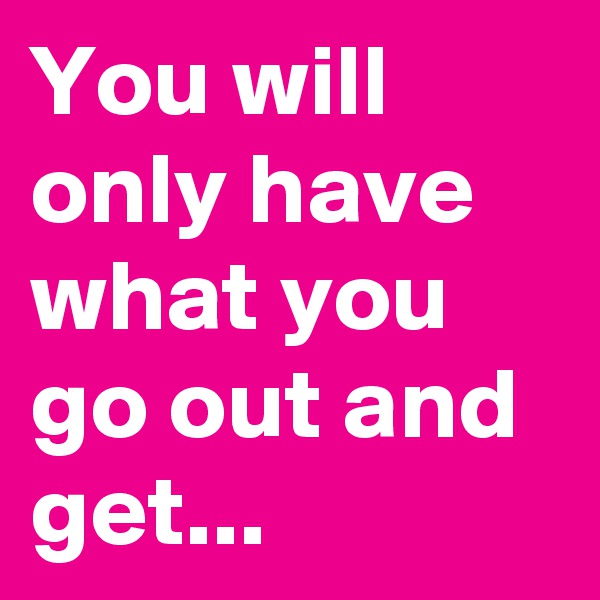 You will only have what you go out and get...