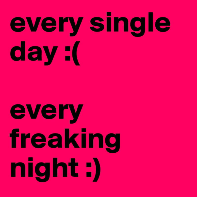 every single day :(

every freaking night :)