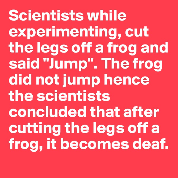 Scientists while experimenting, cut the legs off a frog and said "Jump". The frog did not jump hence the scientists concluded that after cutting the legs off a frog, it becomes deaf. 
