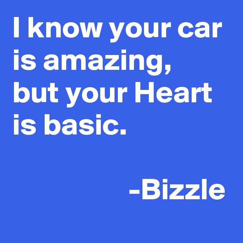 I know your car is amazing, but your Heart is basic.

                   -Bizzle