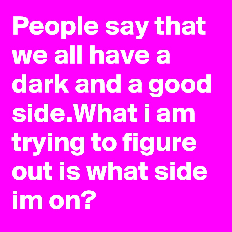 People say that we all have a dark and a good side.What i am trying to figure out is what side im on?