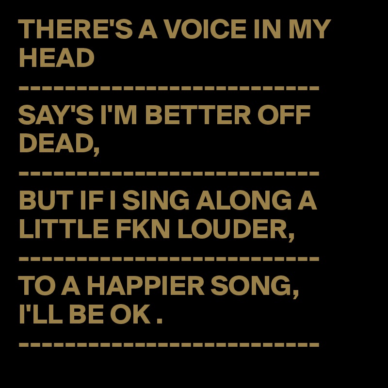 THERE'S A VOICE IN MY HEAD
--------------------------
SAY'S I'M BETTER OFF 
DEAD,
--------------------------
BUT IF I SING ALONG A 
LITTLE FKN LOUDER,
--------------------------
TO A HAPPIER SONG,
I'LL BE OK .
--------------------------