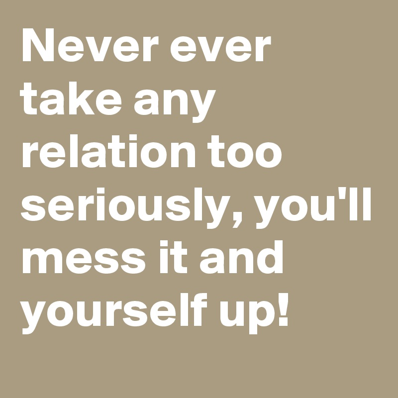 Never ever take any relation too seriously, you'll mess it and yourself up!
