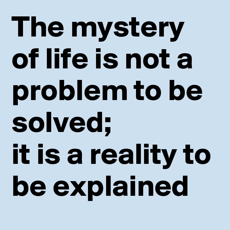 The mystery of life is not a problem to be solved;
it is a reality to be explained 