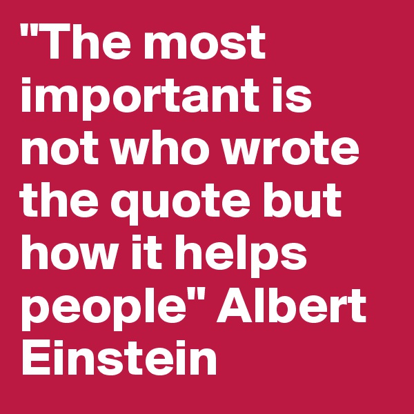 "The most important is not who wrote the quote but how it helps people" Albert Einstein