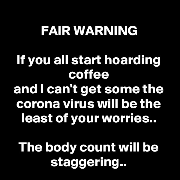 
FAIR WARNING

If you all start hoarding coffee
and I can't get some the corona virus will be the least of your worries..

The body count will be staggering..