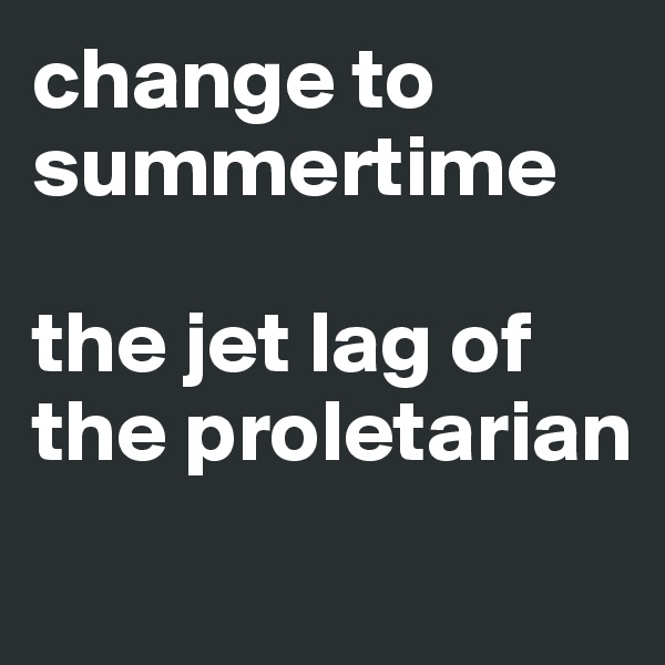 change to summertime 

the jet lag of the proletarian
