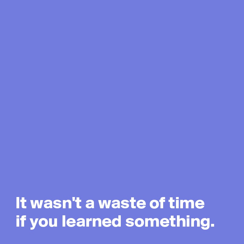 









 It wasn't a waste of time 
 if you learned something.