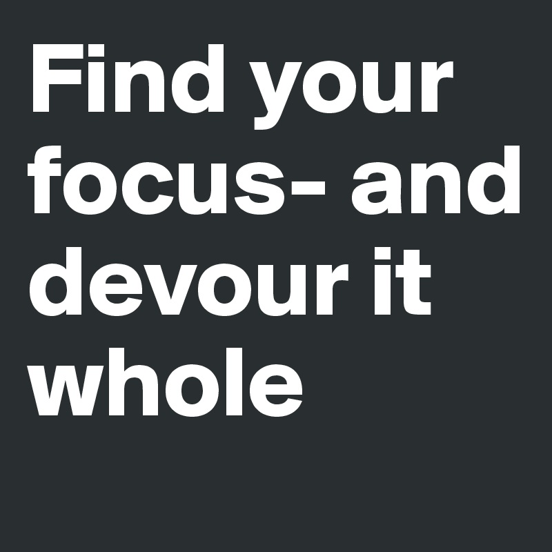 Find your focus- and devour it whole 