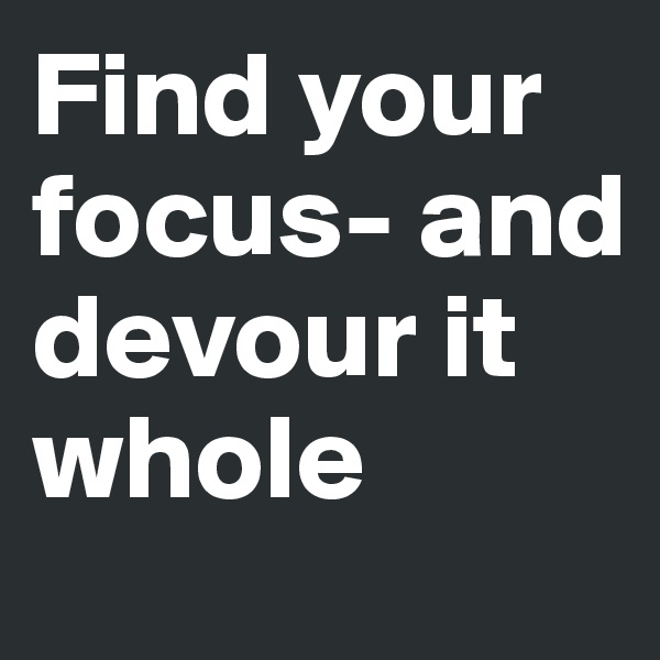 Find your focus- and devour it whole 