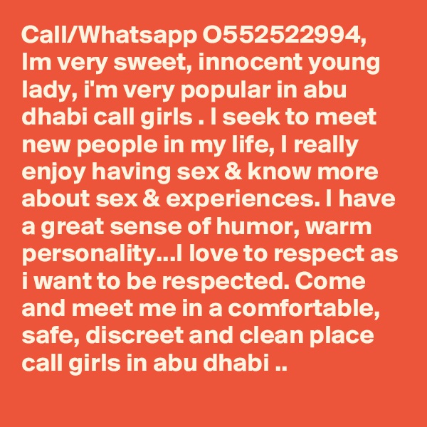 Call/Whatsapp O552522994, Im very sweet, innocent young lady, i'm very popular in abu dhabi call girls . I seek to meet new people in my life, I really enjoy having sex & know more about sex & experiences. I have a great sense of humor, warm personality...I love to respect as i want to be respected. Come and meet me in a comfortable, safe, discreet and clean place call girls in abu dhabi ..