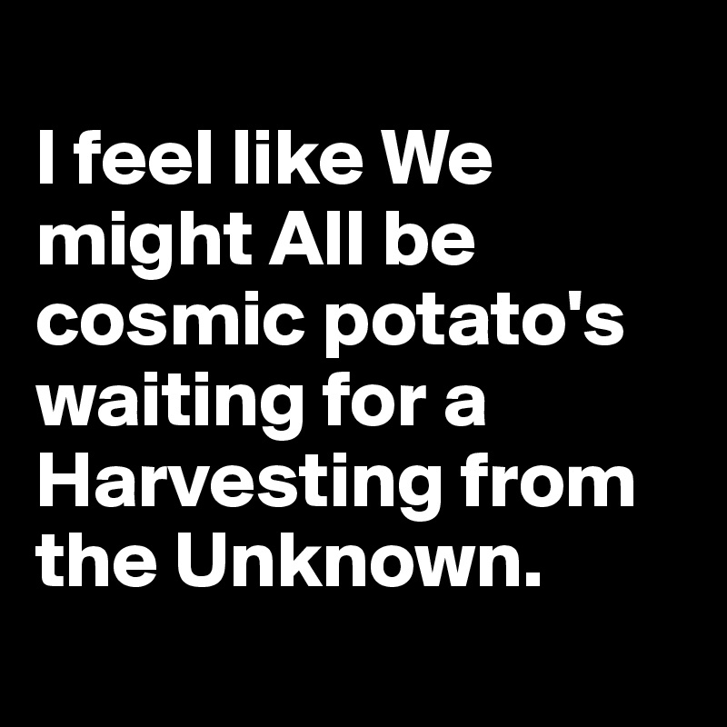 
I feel like We might All be cosmic potato's waiting for a Harvesting from the Unknown.
