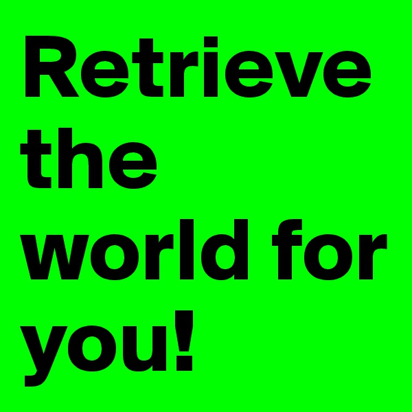Retrieve the world for you!